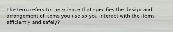 The term refers to the science that specifies the design and arrangement of items you use so you interact with the items efficiently and safely?