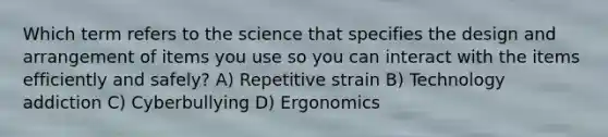 Which term refers to the science that specifies the design and arrangement of items you use so you can interact with the items efficiently and safely? A) Repetitive strain B) Technology addiction C) Cyberbullying D) Ergonomics