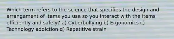 Which term refers to the science that specifies the design and arrangement of items you use so you interact with the items efficiently and safely? a) Cyberbullying b) Ergonomics c) Technology addiction d) Repetitive strain