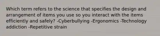 Which term refers to the science that specifies the design and arrangement of items you use so you interact with the items efficiently and safely? -Cyberbullying -Ergonomics -Technology addiction -Repetitive strain