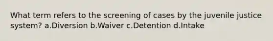 What term refers to the screening of cases by the juvenile justice system? a.Diversion b.Waiver c.Detention d.Intake