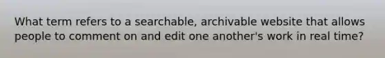 What term refers to a searchable, archivable website that allows people to comment on and edit one another's work in real time?