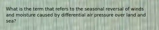 What is the term that refers to the seasonal reversal of winds and moisture caused by differential air pressure over land and sea?