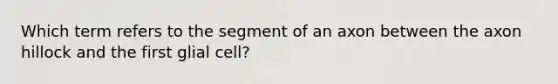 Which term refers to the segment of an axon between the axon hillock and the first glial cell?