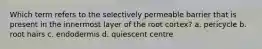 Which term refers to the selectively permeable barrier that is present in the innermost layer of the root cortex? a. pericycle b. root hairs c. endodermis d. quiescent centre