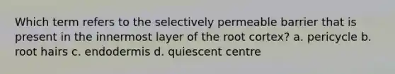 Which term refers to the selectively permeable barrier that is present in the innermost layer of the root cortex? a. pericycle b. root hairs c. endodermis d. quiescent centre