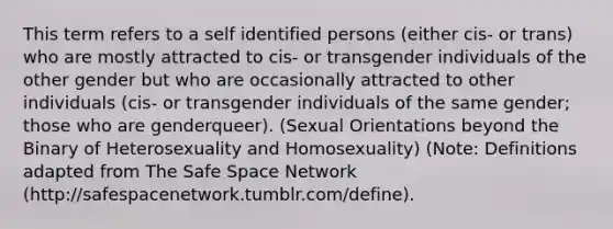 This term refers to a self identified persons (either cis- or trans) who are mostly attracted to cis- or transgender individuals of the other gender but who are occasionally attracted to other individuals (cis- or transgender individuals of the same gender; those who are genderqueer). (Sexual Orientations beyond the Binary of Heterosexuality and Homosexuality) (Note: Definitions adapted from The Safe Space Network (http://safespacenetwork.tumblr.com/define).