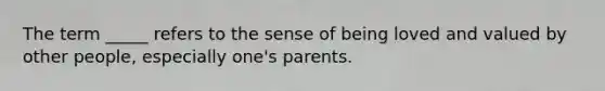 The term _____ refers to the sense of being loved and valued by other people, especially one's parents.