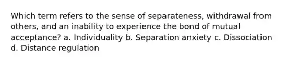 Which term refers to the sense of separateness, withdrawal from others, and an inability to experience the bond of mutual acceptance? a. Individuality b. Separation anxiety c. Dissociation d. Distance regulation