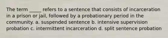 The term _____ refers to a sentence that consists of incarceration in a prison or jail, followed by a probationary period in the community. a. suspended sentence b. intensive supervision probation c. intermittent incarceration d. split sentence probation