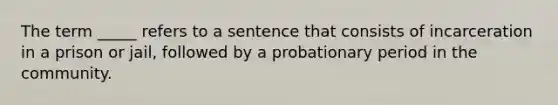 The term _____ refers to a sentence that consists of incarceration in a prison or jail, followed by a probationary period in the community.