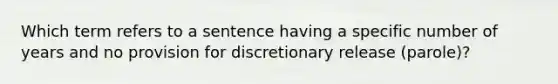 Which term refers to a sentence having a specific number of years and no provision for discretionary release (parole)?