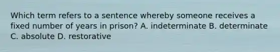 Which term refers to a sentence whereby someone receives a fixed number of years in prison? A. indeterminate B. determinate C. absolute D. restorative