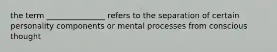 the term _______________ refers to the separation of certain personality components or mental processes from conscious thought