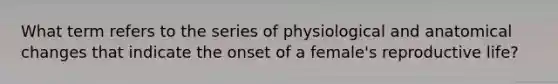 What term refers to the series of physiological and anatomical changes that indicate the onset of a female's reproductive life?