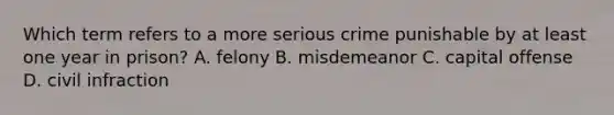 Which term refers to a more serious crime punishable by at least one year in prison? A. felony B. misdemeanor C. capital offense D. civil infraction