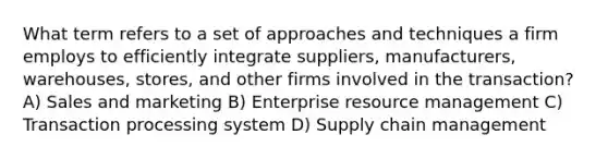 What term refers to a set of approaches and techniques a firm employs to efficiently integrate suppliers, manufacturers, warehouses, stores, and other firms involved in the transaction? A) Sales and marketing B) Enterprise resource management C) Transaction processing system D) Supply chain management