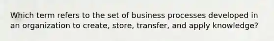 Which term refers to the set of business processes developed in an organization to​ create, store,​ transfer, and apply​ knowledge?