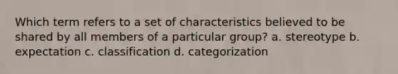 Which term refers to a set of characteristics believed to be shared by all members of a particular group? a. stereotype b. expectation c. classification d. categorization