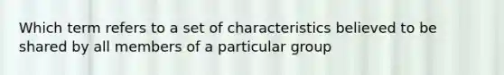 Which term refers to a set of characteristics believed to be shared by all members of a particular group