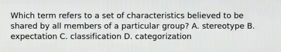 Which term refers to a set of characteristics believed to be shared by all members of a particular group? A. stereotype B. expectation C. classification D. categorization