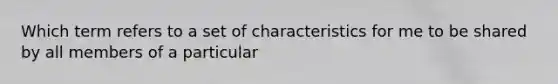 Which term refers to a set of characteristics for me to be shared by all members of a particular