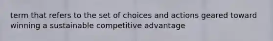 term that refers to the set of choices and actions geared toward winning a sustainable competitive advantage