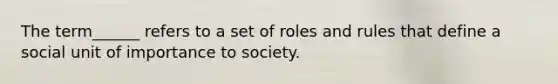 The term______ refers to a set of roles and rules that define a social unit of importance to society.