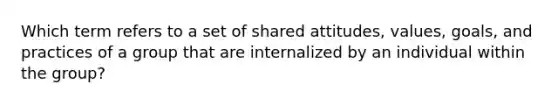 Which term refers to a set of shared attitudes, values, goals, and practices of a group that are internalized by an individual within the group?