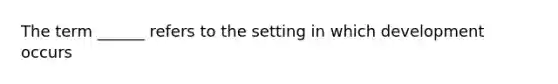 The term ______ refers to the setting in which development occurs