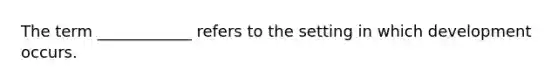 The term ____________ refers to the setting in which development occurs.