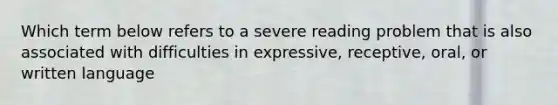 Which term below refers to a severe reading problem that is also associated with difficulties in expressive, receptive, oral, or written language