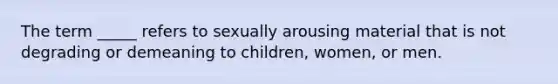 The term _____ refers to sexually arousing material that is not degrading or demeaning to children, women, or men.