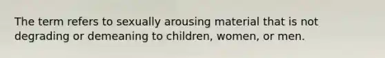 The term refers to sexually arousing material that is not degrading or demeaning to children, women, or men.