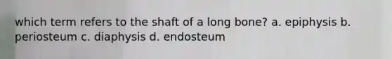 which term refers to the shaft of a long bone? a. epiphysis b. periosteum c. diaphysis d. endosteum