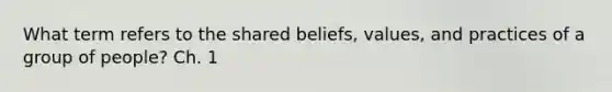 What term refers to the shared beliefs, values, and practices of a group of people? Ch. 1