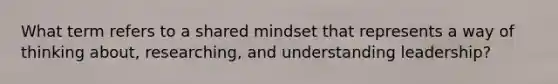 What term refers to a shared mindset that represents a way of thinking about, researching, and understanding leadership?