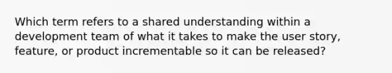 Which term refers to a shared understanding within a development team of what it takes to make the user story, feature, or product incrementable so it can be released?