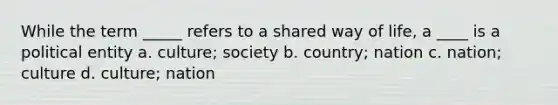 While the term _____ refers to a shared way of life, a ____ is a political entity a. culture; society b. country; nation c. nation; culture d. culture; nation