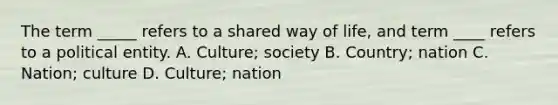 The term _____ refers to a shared way of life, and term ____ refers to a political entity. A. Culture; society B. Country; nation C. Nation; culture D. Culture; nation