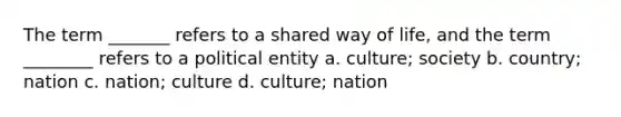 The term _______ refers to a shared way of life, and the term ________ refers to a political entity a. culture; society b. country; nation c. nation; culture d. culture; nation