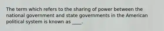 The term which refers to the sharing of power between the national government and state governments in the American political system is known as ____.