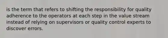 is the term that refers to shifting the responsibility for quality adherence to the operators at each step in the value stream instead of relying on supervisors or quality control experts to discover errors.