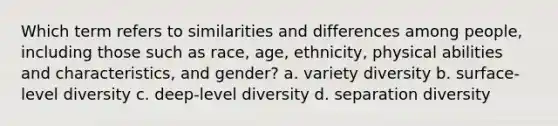 Which term refers to similarities and differences among people, including those such as race, age, ethnicity, physical abilities and characteristics, and gender? a. variety diversity b. surface-level diversity c. deep-level diversity d. separation diversity