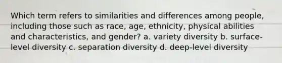 Which term refers to similarities and differences among people, including those such as race, age, ethnicity, physical abilities and characteristics, and gender? a. variety diversity b. surface-level diversity c. separation diversity d. deep-level diversity