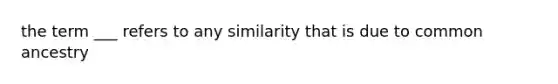 the term ___ refers to any similarity that is due to common ancestry