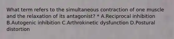 What term refers to the simultaneous contraction of one muscle and the relaxation of its antagonist? * A.Reciprocal inhibition B.Autogenic inhibition C.Arthrokinetic dysfunction D.Postural distortion