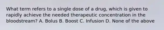 What term refers to a single dose of a drug, which is given to rapidly achieve the needed therapeutic concentration in the bloodstream? A. Bolus B. Boost C. Infusion D. None of the above