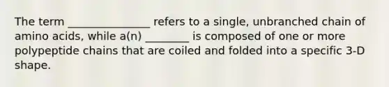 The term _______________ refers to a single, unbranched chain of amino acids, while a(n) ________ is composed of one or more polypeptide chains that are coiled and folded into a specific 3-D shape.