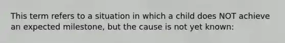 This term refers to a situation in which a child does NOT achieve an expected milestone, but the cause is not yet known: